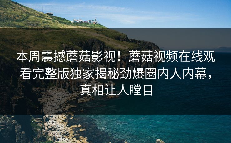 本周震撼蘑菇影视！蘑菇视频在线观看完整版独家揭秘劲爆圈内人内幕，真相让人瞠目