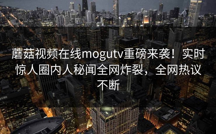 蘑菇视频在线mogutv重磅来袭！实时惊人圈内人秘闻全网炸裂，全网热议不断