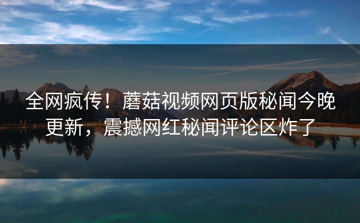 全网疯传！蘑菇视频网页版秘闻今晚更新，震撼网红秘闻评论区炸了