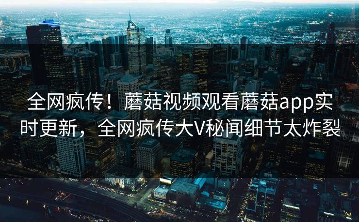 全网疯传！蘑菇视频观看蘑菇app实时更新，全网疯传大V秘闻细节太炸裂