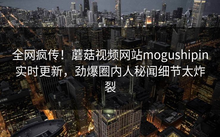 全网疯传！蘑菇视频网站mogushipin实时更新，劲爆圈内人秘闻细节太炸裂