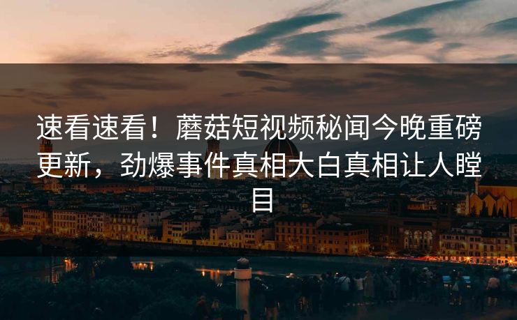 速看速看！蘑菇短视频秘闻今晚重磅更新，劲爆事件真相大白真相让人瞠目