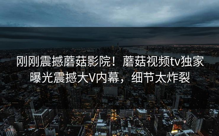 刚刚震撼蘑菇影院！蘑菇视频tv独家曝光震撼大V内幕，细节太炸裂