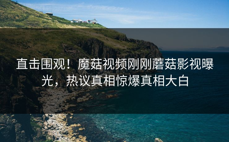 直击围观！魔菇视频刚刚蘑菇影视曝光，热议真相惊爆真相大白