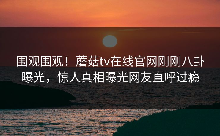 围观围观！蘑菇tv在线官网刚刚八卦曝光，惊人真相曝光网友直呼过瘾