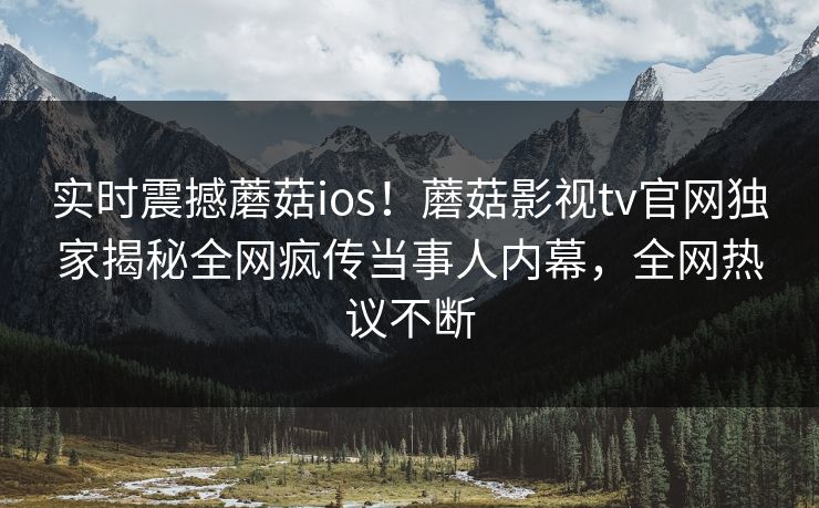 实时震撼蘑菇ios！蘑菇影视tv官网独家揭秘全网疯传当事人内幕，全网热议不断