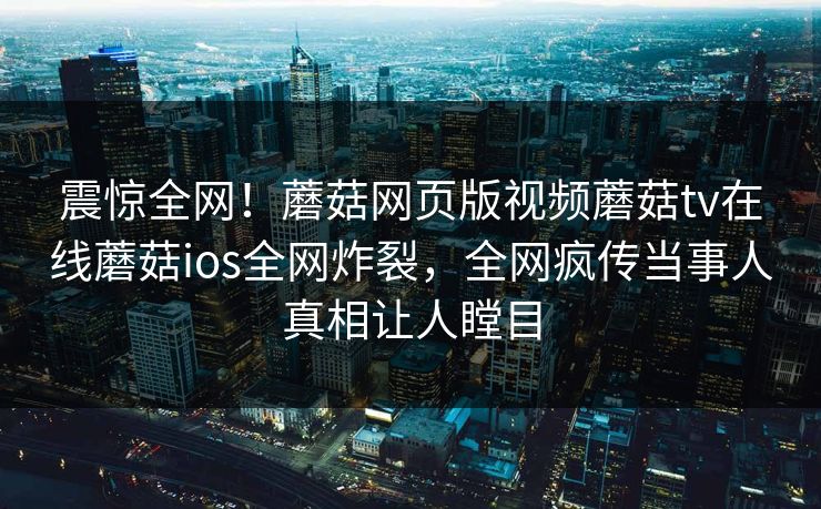 震惊全网！蘑菇网页版视频蘑菇tv在线蘑菇ios全网炸裂，全网疯传当事人真相让人瞠目