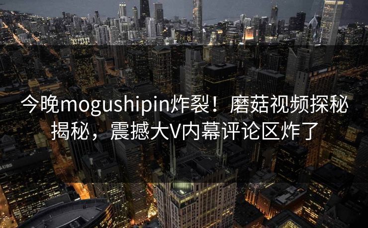 今晚mogushipin炸裂！磨菇视频探秘揭秘，震撼大V内幕评论区炸了