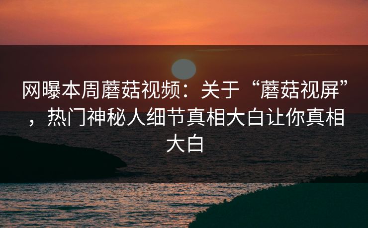 网曝本周蘑菇视频：关于“蘑菇视屏”，热门神秘人细节真相大白让你真相大白