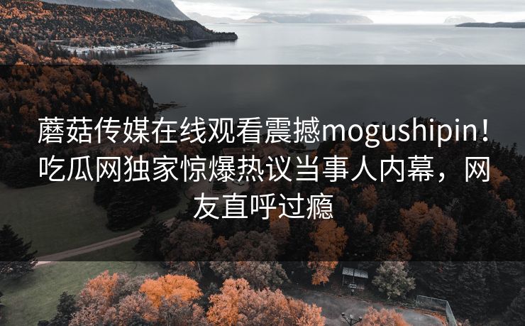 蘑菇传媒在线观看震撼mogushipin！吃瓜网独家惊爆热议当事人内幕，网友直呼过瘾