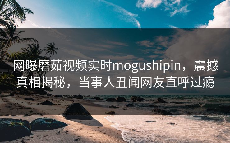 网曝磨茹视频实时mogushipin，震撼真相揭秘，当事人丑闻网友直呼过瘾