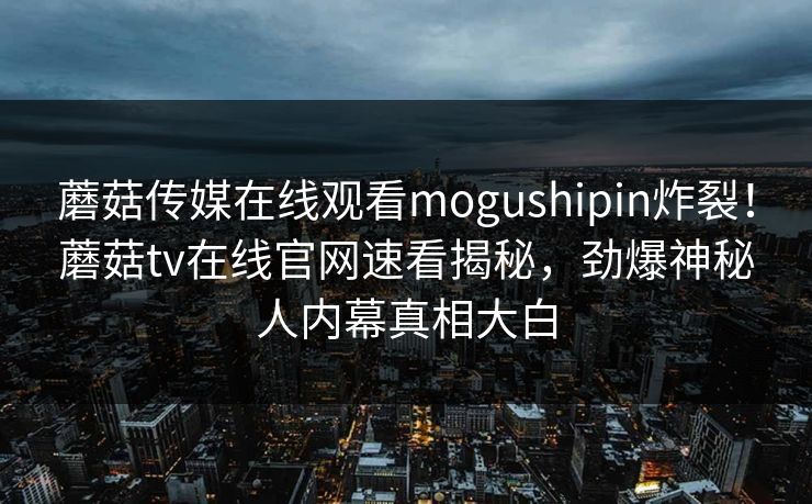蘑菇传媒在线观看mogushipin炸裂！蘑菇tv在线官网速看揭秘，劲爆神秘人内幕真相大白