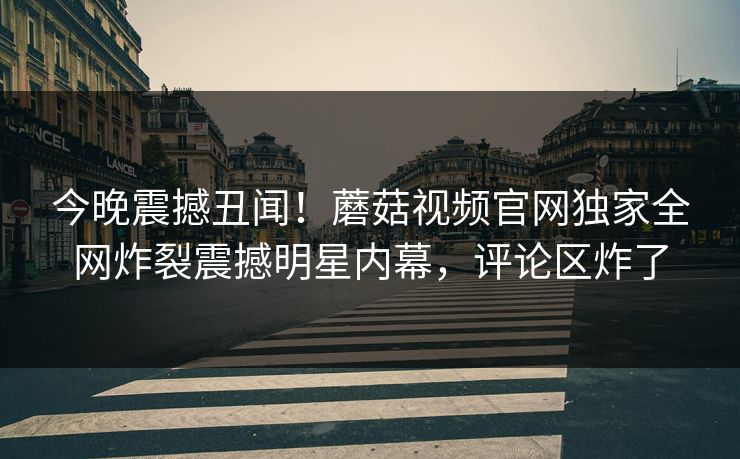 今晚震撼丑闻！蘑菇视频官网独家全网炸裂震撼明星内幕，评论区炸了