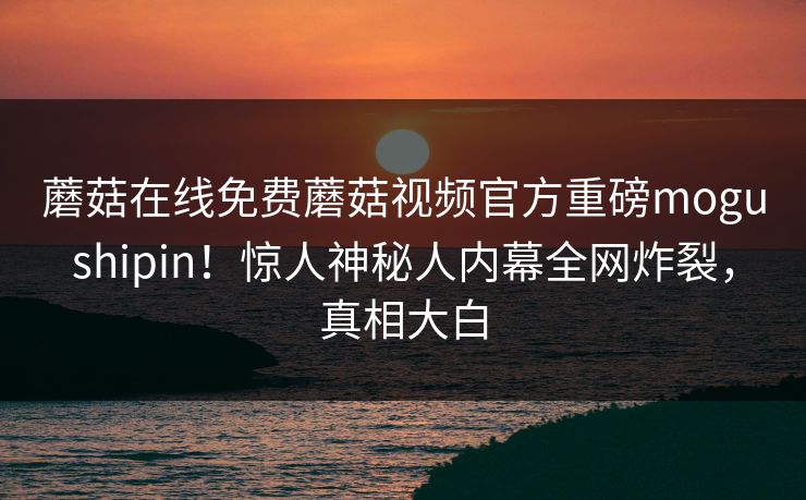 蘑菇在线免费蘑菇视频官方重磅mogushipin！惊人神秘人内幕全网炸裂，真相大白