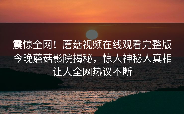 震惊全网！蘑菇视频在线观看完整版今晚蘑菇影院揭秘，惊人神秘人真相让人全网热议不断