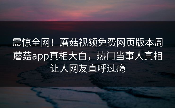 震惊全网！蘑菇视频免费网页版本周蘑菇app真相大白，热门当事人真相让人网友直呼过瘾