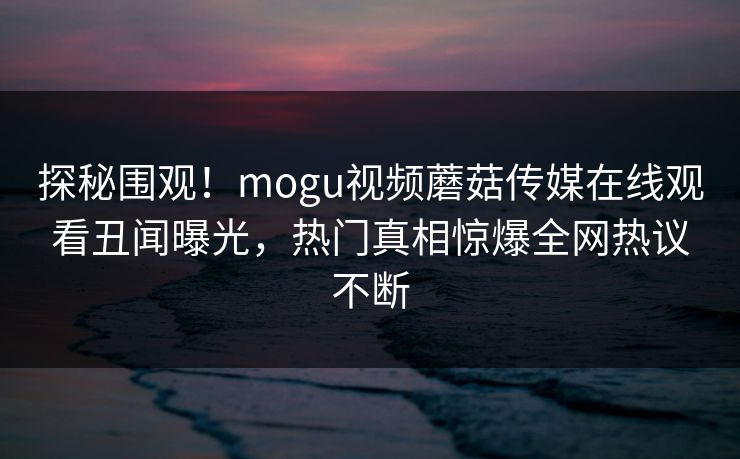 探秘围观！mogu视频蘑菇传媒在线观看丑闻曝光，热门真相惊爆全网热议不断