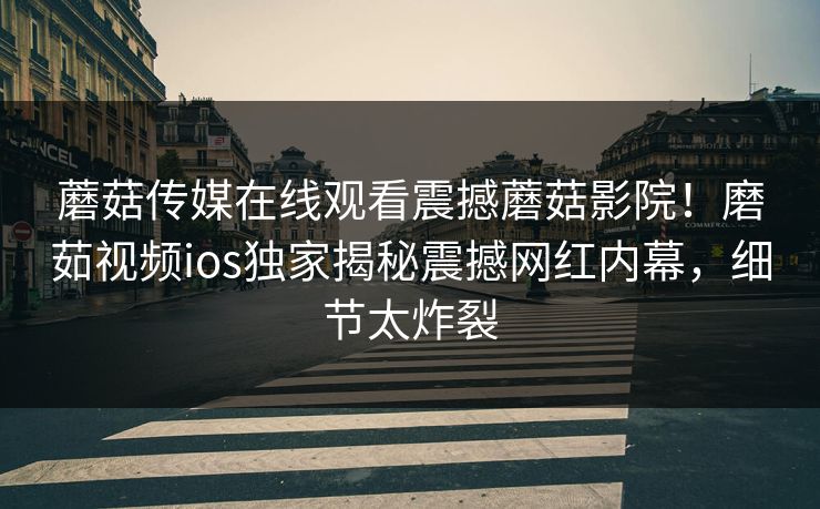 蘑菇传媒在线观看震撼蘑菇影院！磨茹视频ios独家揭秘震撼网红内幕，细节太炸裂