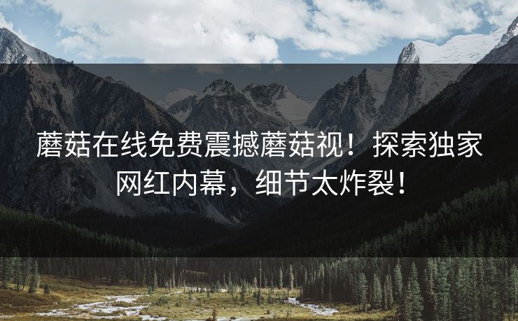 蘑菇在线免费震撼蘑菇视！探索独家网红内幕，细节太炸裂！