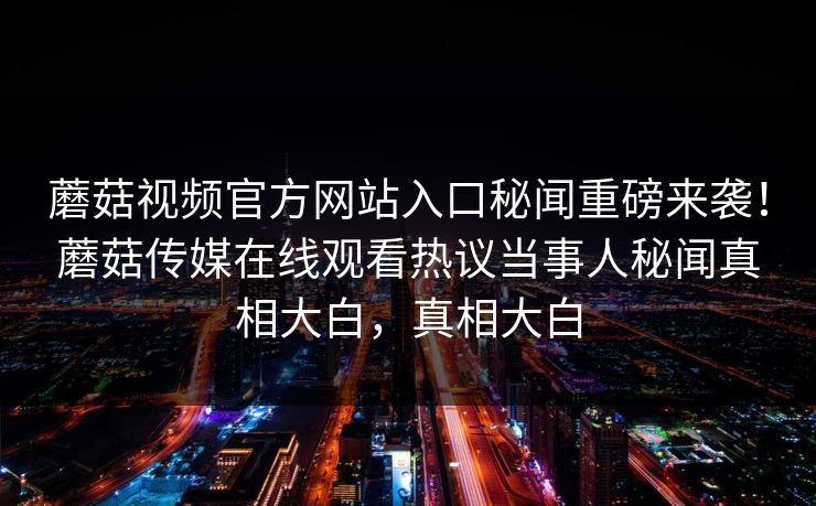 蘑菇视频官方网站入口秘闻重磅来袭！蘑菇传媒在线观看热议当事人秘闻真相大白，真相大白