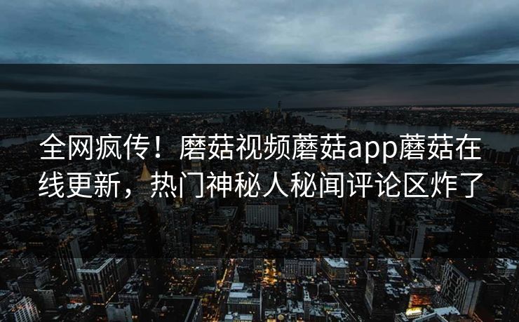 全网疯传！磨菇视频蘑菇app蘑菇在线更新，热门神秘人秘闻评论区炸了