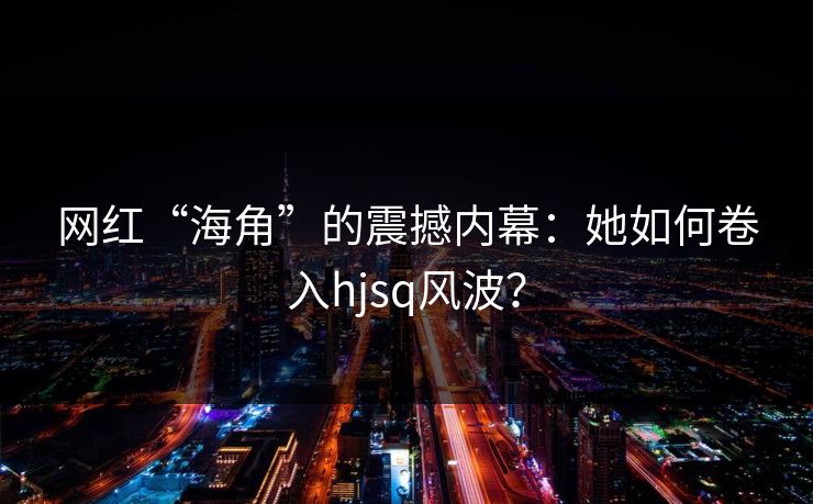 网红“海角”的震撼内幕：她如何卷入hjsq风波？