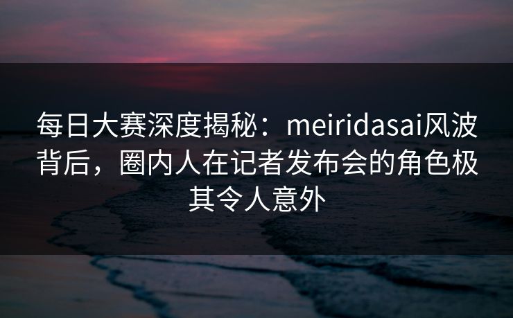 每日大赛深度揭秘：meiridasai风波背后，圈内人在记者发布会的角色极其令人意外