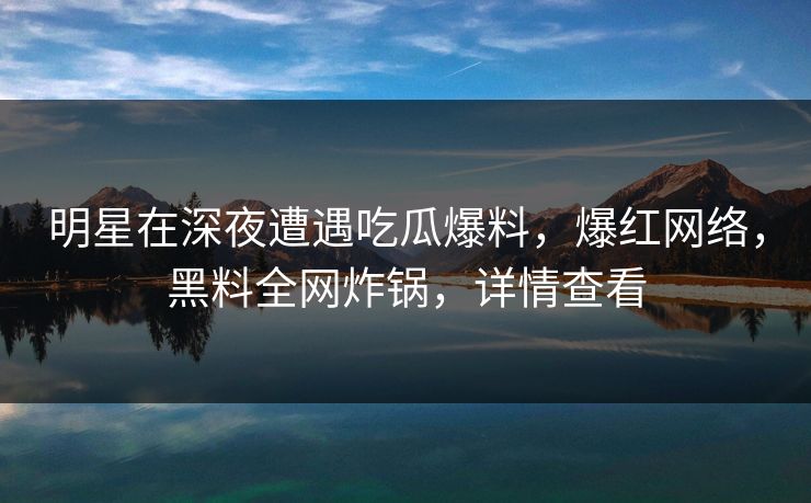 明星在深夜遭遇吃瓜爆料，爆红网络，黑料全网炸锅，详情查看