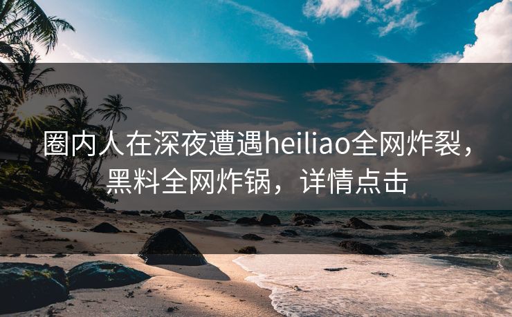 圈内人在深夜遭遇heiliao全网炸裂，黑料全网炸锅，详情点击
