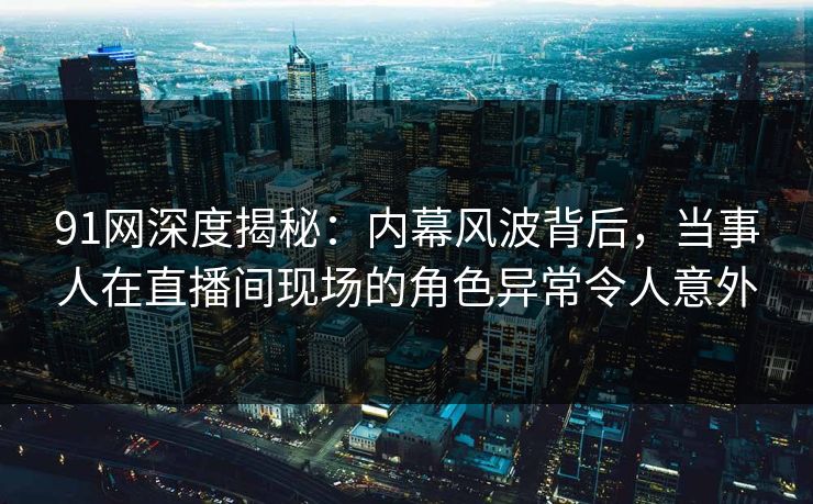 91网深度揭秘：内幕风波背后，当事人在直播间现场的角色异常令人意外