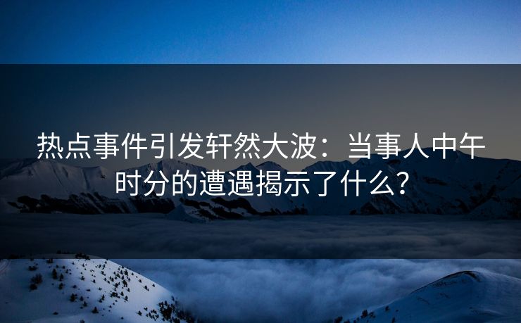 热点事件引发轩然大波：当事人中午时分的遭遇揭示了什么？