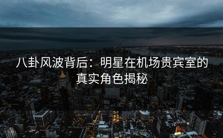 八卦风波背后：明星在机场贵宾室的真实角色揭秘
