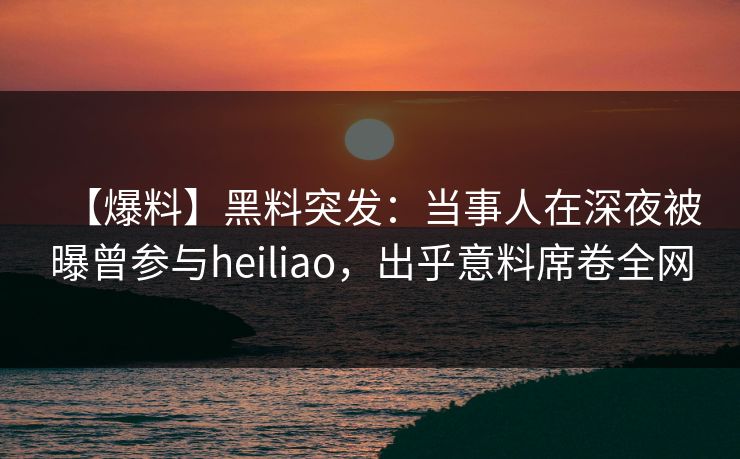 【爆料】黑料突发：当事人在深夜被曝曾参与heiliao，出乎意料席卷全网