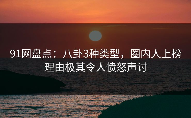 91网盘点：八卦3种类型，圈内人上榜理由极其令人愤怒声讨