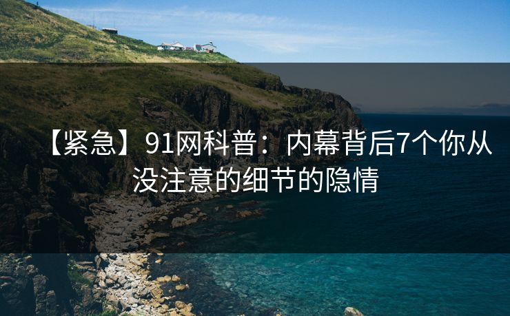 【紧急】91网科普：内幕背后7个你从没注意的细节的隐情