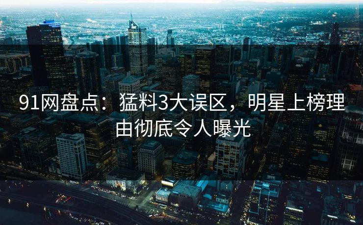 91网盘点：猛料3大误区，明星上榜理由彻底令人曝光