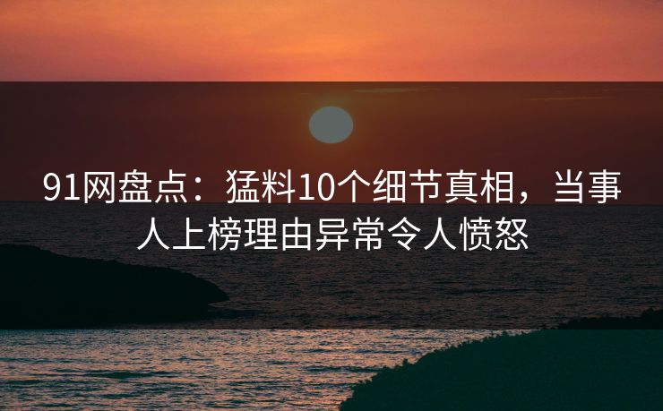91网盘点：猛料10个细节真相，当事人上榜理由异常令人愤怒