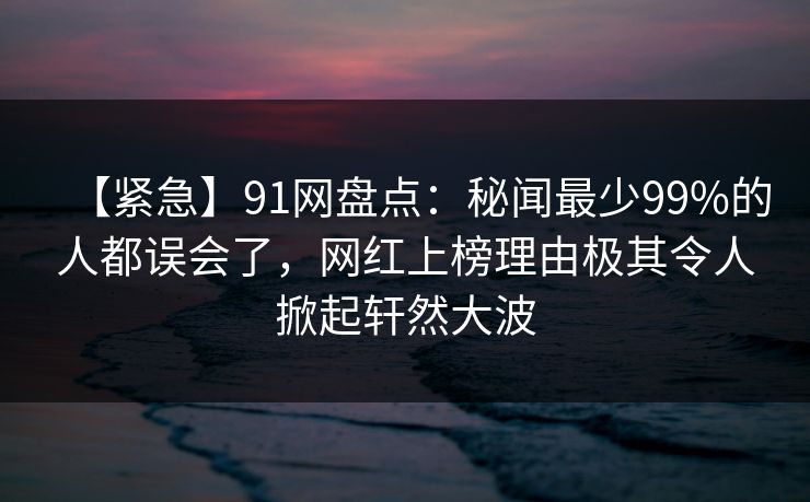 【紧急】91网盘点：秘闻最少99%的人都误会了，网红上榜理由极其令人掀起轩然大波