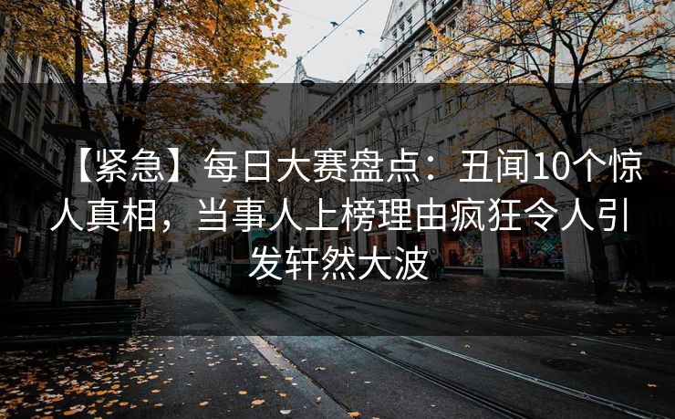 【紧急】每日大赛盘点：丑闻10个惊人真相，当事人上榜理由疯狂令人引发轩然大波