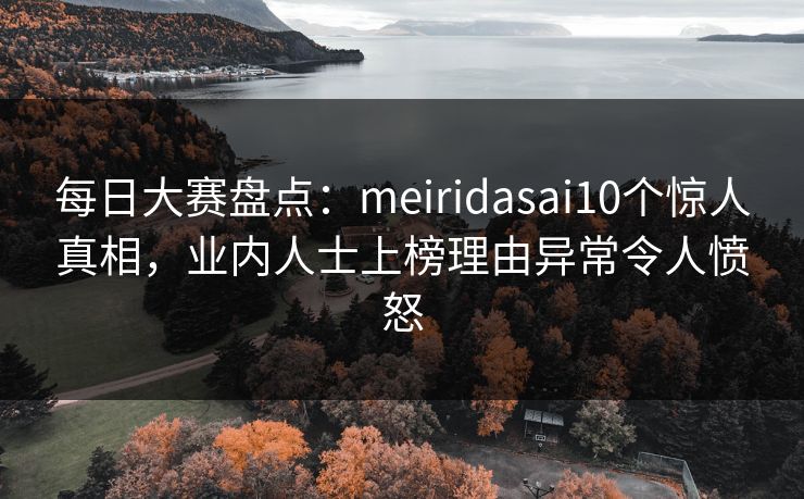 每日大赛盘点：meiridasai10个惊人真相，业内人士上榜理由异常令人愤怒