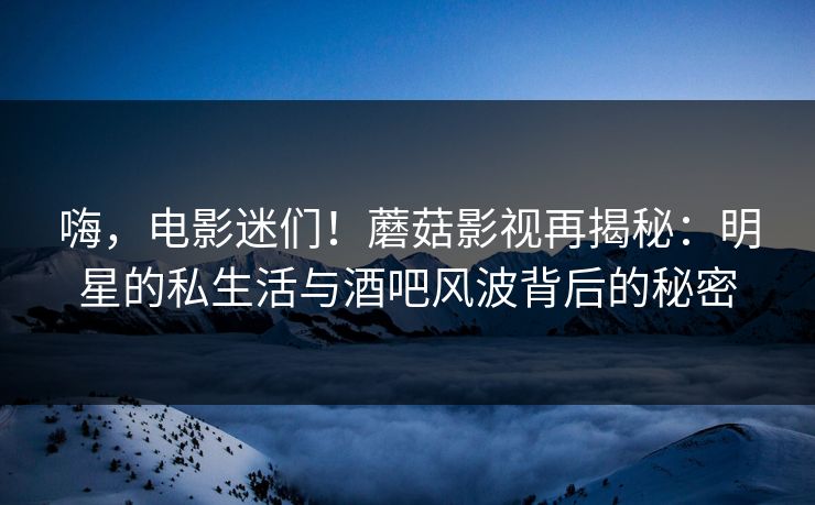 嗨，电影迷们！蘑菇影视再揭秘：明星的私生活与酒吧风波背后的秘密