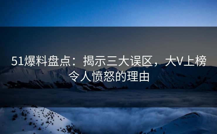51爆料盘点：揭示三大误区，大V上榜令人愤怒的理由
