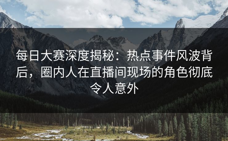 每日大赛深度揭秘：热点事件风波背后，圈内人在直播间现场的角色彻底令人意外