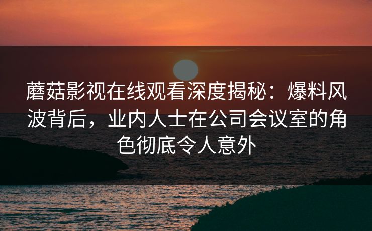 蘑菇影视在线观看深度揭秘：爆料风波背后，业内人士在公司会议室的角色彻底令人意外