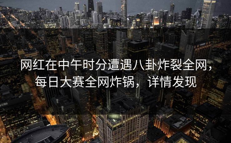 网红在中午时分遭遇八卦炸裂全网，每日大赛全网炸锅，详情发现