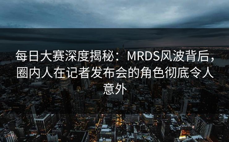 每日大赛深度揭秘：MRDS风波背后，圈内人在记者发布会的角色彻底令人意外