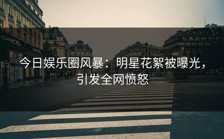 今日娱乐圈风暴：明星花絮被曝光，引发全网愤怒