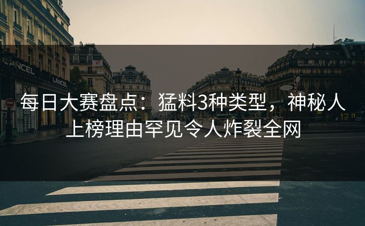 每日大赛盘点：猛料3种类型，神秘人上榜理由罕见令人炸裂全网