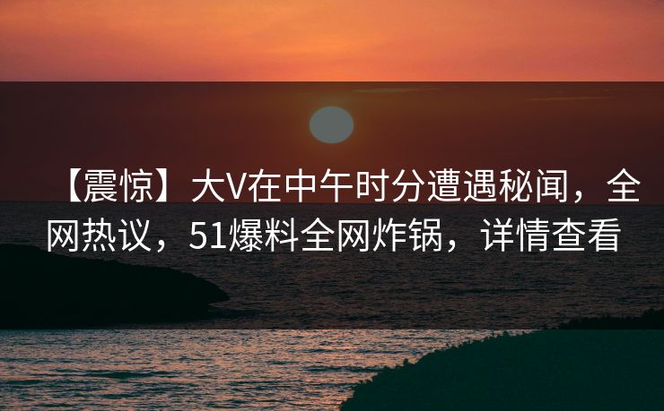 【震惊】大V在中午时分遭遇秘闻，全网热议，51爆料全网炸锅，详情查看