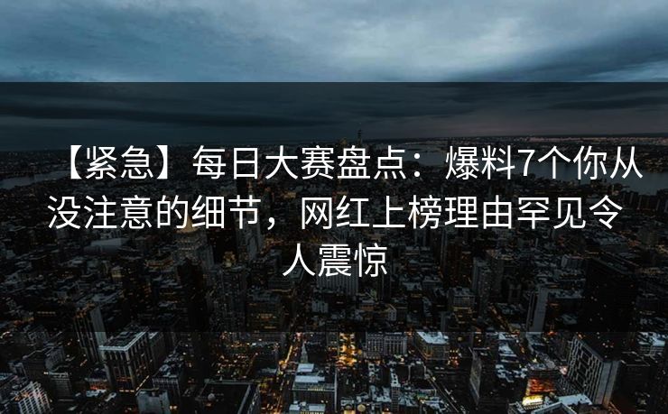 【紧急】每日大赛盘点：爆料7个你从没注意的细节，网红上榜理由罕见令人震惊